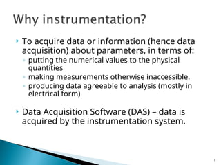  To acquire data or information (hence data
acquisition) about parameters, in terms of:
◦ putting the numerical values to the physical
quantities
◦ making measurements otherwise inaccessible.
◦ producing data agreeable to analysis (mostly in
electrical form)
 Data Acquisition Software (DAS) – data is
acquired by the instrumentation system.
8
 