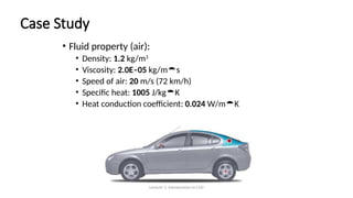 Lecture 1: Introduction to CFD
Case Study
• Fluid property (air):
• Density: 1.2 kg/m3
• Viscosity: 2.0E–05 kg/ms
• Speed of air: 20 m/s (72 km/h)
• Specific heat: 1005 J/kgK
• Heat conduction coefficient: 0.024 W/mK
 