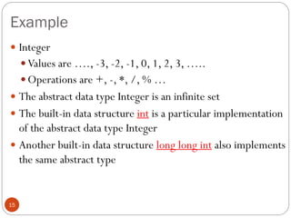 Example
15
 Integer
 Values are …., -3, -2, -1, 0, 1, 2, 3, …..
 Operations are +, -, *, /, % …
 The abstract data type Integer is an infinite set
 The built-in data structure int is a particular implementation
of the abstract data type Integer
 Another built-in data structure long long int also implements
the same abstract type
 