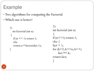 Example
19
1)
int factorial (int n)
{
if (n <= 1) return 1;
else
return n * factorial(n-1);
}
2)
int factorial (int n)
{
if (n<=1) return 1;
else {
fact = 1;
for (k=2; k<=n; k++)
fact *= k;
return fact;
}
• Two algorithms for computing the Factorial
• Which one is better?
 