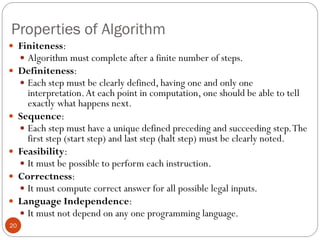 Properties of Algorithm
20
 Finiteness:
 Algorithm must complete after a finite number of steps.
 Definiteness:
 Each step must be clearly defined, having one and only one
interpretation.At each point in computation, one should be able to tell
exactly what happens next.
 Sequence:
 Each step must have a unique defined preceding and succeeding step.The
first step (start step) and last step (halt step) must be clearly noted.
 Feasibility:
 It must be possible to perform each instruction.
 Correctness:
 It must compute correct answer for all possible legal inputs.
 Language Independence:
 It must not depend on any one programming language.
 
