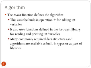 Algorithm
5
 The main function defines the algorithm
 This uses the built-in operation + for adding int
variables
 It also uses functions defined in the iostream library
for reading and printing int variables
 Many commonly required data structures and
algorithms are available as built-in types or as part of
libraries
 