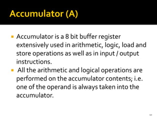  Accumulator is a 8 bit buffer register
extensively used in arithmetic, logic, load and
store operations as well as in input / output
instructions.
 All the arithmetic and logical operations are
performed on the accumulator contents; i.e.
one of the operand is always taken into the
accumulator.
10
 