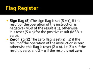  Sign flag (S):The sign flag is set (S = 1), if the
result of the operation of the instruction is
negative (MSB of the result is 1); otherwise
it is reset (S = 0) for the positive result (MSB is
zero).
 Zero flag (Z) The zero flag is set (Z = 1) if the
result of the operation of the instruction is zero
otherwise this flag is reset (Z = 0). i.e. Z = 1 if the
result is zero, and Z = 0 if the result is not zero
13
 
