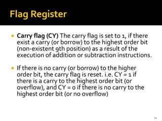  Carry flag (CY) The carry flag is set to 1, if there
exist a carry (or borrow) to the highest order bit
(non-existent 9th position) as a result of the
execution of addition or subtraction instructions.
 If there is no carry (or borrow) to the higher
order bit, the carry flag is reset. i.e. CY = 1 if
there is a carry to the highest order bit (or
overflow), and CY = 0 if there is no carry to the
highest order bit (or no overflow)
14
 