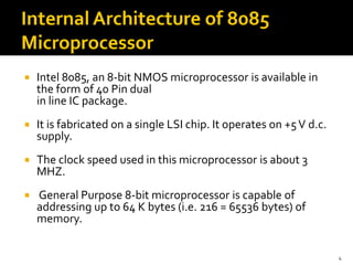  Intel 8085, an 8-bit NMOS microprocessor is available in
the form of 40 Pin dual
in line IC package.
 It is fabricated on a single LSI chip. It operates on +5V d.c.
supply.
 The clock speed used in this microprocessor is about 3
MHZ.
 General Purpose 8-bit microprocessor is capable of
addressing up to 64 K bytes (i.e. 216 = 65536 bytes) of
memory.
4
 