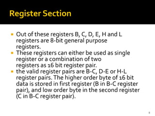  Out of these registers B, C, D, E, H and L
registers are 8-bit general purpose
registers.
 These registers can either be used as single
register or a combination of two
registers as 16 bit register pair.
 the valid register pairs are B-C, D-E or H-L
register pairs.The higher order byte of 16 bit
data is stored in first register (B in B-C register
pair), and low order byte in the second register
(C in B-C register pair).
8
 