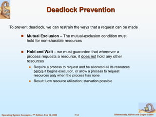 7.12 Silberschatz, Galvin and Gagne ©2005
Operating System Concepts - 7th Edition, Feb 14, 2005
Deadlock Prevention
 Mutual Exclusion – The mutual-exclusion condition must
hold for non-sharable resources
 Hold and Wait – we must guarantee that whenever a
process requests a resource, it does not hold any other
resources
 Require a process to request and be allocated all its resources
before it begins execution, or allow a process to request
resources only when the process has none
 Result: Low resource utilization; starvation possible
To prevent deadlock, we can restrain the ways that a request can be made
 