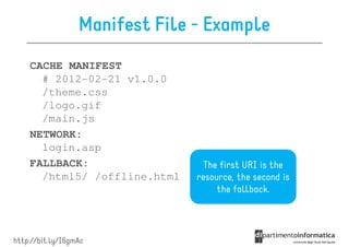 Manifest File - Example
    CACHE MANIFEST
      # 2012-02-21 v1.0.0
      /theme.css
      /logo.gif
      /main.js
    NETWORK:
      login.asp
    FALLBACK:                     The first URI is the
      /html5/ /offline.html     resource, the second is
                                     the fallback.




http://bit.ly/I6gmAc
 