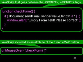 26
onMouseOver=“checkForm( )”
JavaScript that goes between the <SCRIPT>, </SCRIPT> tags:
JavaScript included as an attribute of the “Send eMail” button:
function checkForm() {
if ( document.sendEmail.sender.value.length < 1) {
window.alert( “Empty From field! Please correct” );
}
}
 