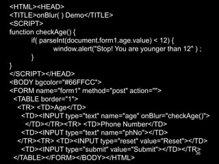 36
<HTML><HEAD>
<TITLE>onBlur( ) Demo</TITLE>
<SCRIPT>
function checkAge() {
if( parseInt(document.form1.age.value) < 12) {
window.alert("Stop! You are younger than 12" ) ;
}
}
</SCRIPT></HEAD>
<BODY bgcolor="#66FFCC">
<FORM name="form1" method="post" action="">
<TABLE border="1">
<TR> <TD>Age</TD>
<TD><INPUT type="text" name="age" onBlur="checkAge()">
</TD></TR><TR> <TD>Phone Number</TD>
<TD><INPUT type="text" name="phNo"></TD>
</TR><TR> <TD><INPUT type="reset" value="Reset"></TD>
<TD><INPUT type="submit" value="Submit"></TD></TR>
</TABLE></FORM></BODY></HTML>
 