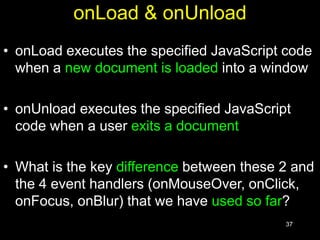 37
onLoad & onUnload
• onLoad executes the specified JavaScript code
when a new document is loaded into a window
• onUnload executes the specified JavaScript
code when a user exits a document
• What is the key difference between these 2 and
the 4 event handlers (onMouseOver, onClick,
onFocus, onBlur) that we have used so far?
 