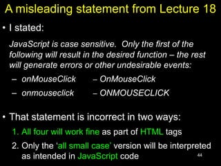 44
A misleading statement from Lecture 18
• I stated:
JavaScript is case sensitive. Only the first of the
following will result in the desired function – the rest
will generate errors or other undesirable events:
– onMouseClick – OnMouseClick
– onmouseclick – ONMOUSECLICK
• That statement is incorrect in two ways:
1. All four will work fine as part of HTML tags
2. Only the ‘all small case’ version will be interpreted
as intended in JavaScript code
 