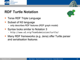 Beat Signer - Department of Computer Science - bsigner@vub.ac.be 22December 2, 2016
RDF Turtle Notation
 Terse RDF Triple Language
 Subset of N3 language
 only describes RDF features (RDF graph model)
 Syntax looks similar to Notation 3
 http://www.w3.org/TeamSubmission/turtle/
 Many RDF frameworks (e.g. Jena) offer Turtle parser
and serialisation features
 