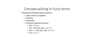 Conceptualising in fuzzy terms
• Standard membership functions:
• single-valued, or singleton
• triangular
• trapezoidal
• S-function (sigmoid function):
• S(u) = 0, u<=a
• S(u) = 2((u-a)/(c-a))2 , a <u <= b
• S(u) = 1 - 2((u-a)/(c -a))2 , b <u <= c
• S(u) = 1, u > c.
 
