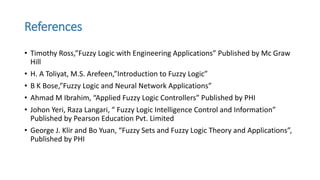 References
• Timothy Ross,”Fuzzy Logic with Engineering Applications” Published by Mc Graw
Hill
• H. A Toliyat, M.S. Arefeen,”Introduction to Fuzzy Logic”
• B K Bose,”Fuzzy Logic and Neural Network Applications”
• Ahmad M Ibrahim, “Applied Fuzzy Logic Controllers” Published by PHI
• Johon Yeri, Raza Langari, “ Fuzzy Logic Intelligence Control and Information”
Published by Pearson Education Pvt. Limited
• George J. Klir and Bo Yuan, “Fuzzy Sets and Fuzzy Logic Theory and Applications”,
Published by PHI
 