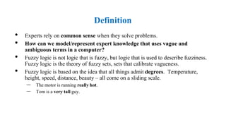 Definition
• Experts rely on common sense when they solve problems.
• How can we model/represent expert knowledge that uses vague and
ambiguous terms in a computer?
• Fuzzy logic is not logic that is fuzzy, but logic that is used to describe fuzziness.
Fuzzy logic is the theory of fuzzy sets, sets that calibrate vagueness.
• Fuzzy logic is based on the idea that all things admit degrees. Temperature,
height, speed, distance, beauty – all come on a sliding scale.
– The motor is running really hot.
– Tom is a very tall guy.
 