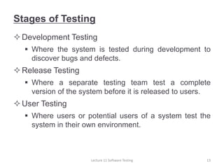 Stages of Testing
Development Testing
 Where the system is tested during development to
discover bugs and defects.
Release Testing
 Where a separate testing team test a complete
version of the system before it is released to users.
User Testing
 Where users or potential users of a system test the
system in their own environment.
Lecture 11 Software Testing 13
 