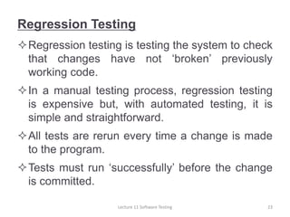Regression Testing
Regression testing is testing the system to check
that changes have not ‘broken’ previously
working code.
In a manual testing process, regression testing
is expensive but, with automated testing, it is
simple and straightforward.
All tests are rerun every time a change is made
to the program.
Tests must run ‘successfully’ before the change
is committed.
23
Lecture 11 Software Testing
 