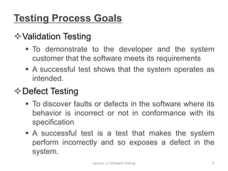 Testing Process Goals
Validation Testing
 To demonstrate to the developer and the system
customer that the software meets its requirements
 A successful test shows that the system operates as
intended.
Defect Testing
 To discover faults or defects in the software where its
behavior is incorrect or not in conformance with its
specification
 A successful test is a test that makes the system
perform incorrectly and so exposes a defect in the
system.
5
Lecture 11 Software Testing
 