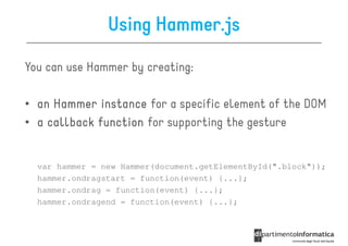 Using Hammer.js

You can use Hammer by creating:

• an Hammer instance for a specific element of the DOM
• a callback function for supporting the gesture


  var hammer = new Hammer(document.getElementById(".block"));
  hammer.ondragstart = function(event) {...};
  hammer.ondrag = function(event) {...};
  hammer.ondragend = function(event) {...};
 
