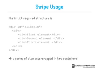 Swipe Usage
The initial required structure is

<div id='sliderId‘>
  <div>
     <div>First element</div>
     <div>Second element </div>
     <div>Third element </div>
  </div>
</div>

   a series of elements wrapped in two containers
 