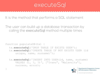 function populateDB(tx) {
tx.executeSql('DROP TABLE IF EXISTS USER');
tx.executeSql('CREATE TABLE IF NOT EXISTS USER (id
unique, name, surname)');
tx.executeSql('INSERT INTO USER(id, name, surname)
VALUES (1, ?, ?)„, [“Ivano“, “Malavolta“],
success, error);
}
 