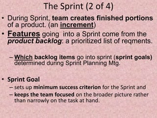 The Sprint (2 of 4)
• During Sprint, team creates finished portions
of a product. (an increment)
• Features going into a Sprint come from the
product backlog: a prioritized list of reqments.
– Which backlog items go into sprint (sprint goals)
determined during Sprint Planning Mtg.
• Sprint Goal
– sets up minimum success criterion for the Sprint and
– keeps the team focused on the broader picture rather
than narrowly on the task at hand.
 