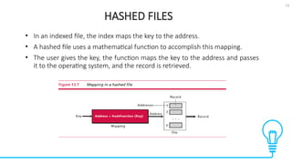 13
HASHED FILES
Tests
• In an indexed file, the index maps the key to the address.
• A hashed file uses a mathematical function to accomplish this mapping.
• The user gives the key, the function maps the key to the address and passes
it to the operating system, and the record is retrieved.
 