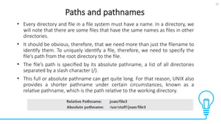 27
Paths and pathnames
Tests
• Every directory and file in a file system must have a name. In a directory, we
will note that there are some files that have the same names as files in other
directories.
• It should be obvious, therefore, that we need more than just the filename to
identify them. To uniquely identify a file, therefore, we need to specify the
file’s path from the root directory to the file.
• The file’s path is specified by its absolute pathname, a list of all directories
separated by a slash character (/).
• This full or absolute pathname can get quite long. For that reason, UNIX also
provides a shorter pathname under certain circumstances, known as a
relative pathname, which is the path relative to the working directory.
 