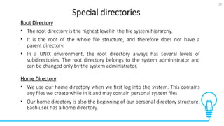 25
Special directories
Tests
Root Directory
• The root directory is the highest level in the file system hierarchy.
• It is the root of the whole file structure, and therefore does not have a
parent directory.
• In a UNIX environment, the root directory always has several levels of
subdirectories. The root directory belongs to the system administrator and
can be changed only by the system administrator.
Home Directory
• We use our home directory when we first log into the system. This contains
any files we create while in it and may contain personal system files.
• Our home directory is also the beginning of our personal directory structure.
Each user has a home directory.
 