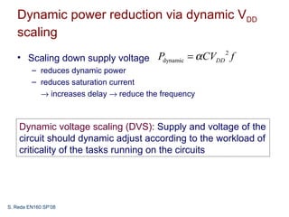 Dynamic power reduction via dynamic VDD
   scaling
   • Scaling down supply voltage Pdynamic = α CVDD f
                                                  2

         – reduces dynamic power
         – reduces saturation current
           → increases delay → reduce the frequency



    Dynamic voltage scaling (DVS): Supply and voltage of the
    circuit should dynamic adjust according to the workload of
    criticality of the tasks running on the circuits




S. Reda EN160 SP’08
 