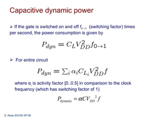 Capacitive dynamic power

    If the gate is switched on and off f0→1 (switching factor) times
   per second, the power consumption is given by




    For entire circuit




       where αi is activity factor [0..0.5] in comparison to the clock
       frequency (which has switching factor of 1)

                              Pdynamic = α CVDD 2 f

S. Reda EN160 SP’08
 