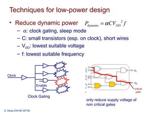 Techniques for low-power design
   • Reduce dynamic power                  Pdynamic = α CVDD 2 f
          – α: clock gating, sleep mode
          – C: small transistors (esp. on clock), short wires
          – VDD: lowest suitable voltage
          – f: lowest suitable frequency

                                           I1
                                           I2                             O1
  Clock                                    I3
                                           I4

                                           I5                             O2
                      Enable
                                           I                              critical
                                           6                               path
                 Clock Gating
                                               only reduce supply voltage of
                                               non critical gates
S. Reda EN160 SP’08
 