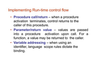 • Procedure call/return – when a procedure
activation terminates, control returns to the
caller of this procedure.
• Parameter/return value – values are passed
into a procedure activation upon call. For a
function, a value may be returned to the caller.
• Variable addressing – when using an
identifier, language scope rules dictate the
binding.
Implementing Run-time control flow
 