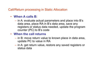 • When A calls B:
– in A: evaluate actual parameters and place into B’s
data area, place RA in B’s data area, save any
registers or status data needed, update the program
counter (PC) to B’s code
• When the call returns
– in B: move return value to known place in data area,
update PC to value in RA
– in A: get return value, restore any saved registers or
status data
Call/Return processing in Static Allocation
 