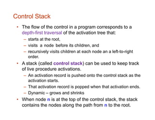 Control Stack
• The flow of the control in a program corresponds to a
depth-first traversal of the activation tree that:
– starts at the root,
– visits a node before its children, and
– recursively visits children at each node an a left-to-right
order.
• A stack (called control stack) can be used to keep track
of live procedure activations.
– An activation record is pushed onto the control stack as the
activation starts.
– That activation record is popped when that activation ends.
– Dynamic – grows and shrinks
• When node n is at the top of the control stack, the stack
contains the nodes along the path from n to the root.
 