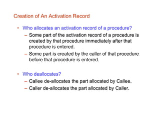 Creation of An Activation Record
• Who allocates an activation record of a procedure?
– Some part of the activation record of a procedure is
created by that procedure immediately after that
procedure is entered.
– Some part is created by the caller of that procedure
before that procedure is entered.
• Who deallocates?
– Callee de-allocates the part allocated by Callee.
– Caller de-allocates the part allocated by Caller.
 