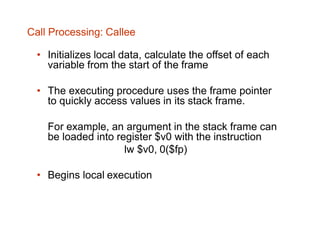 Call Processing: Callee
• Initializes local data, calculate the offset of each
variable from the start of the frame
• The executing procedure uses the frame pointer
to quickly access values in its stack frame.
For example, an argument in the stack frame can
be loaded into register $v0 with the instruction
lw $v0, 0($fp)
• Begins local execution
 