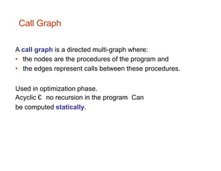 A call graph is a directed multi-graph where:
• the nodes are the procedures of the program and
• the edges represent calls between these procedures.
Used in optimization phase.
Acyclic € no recursion in the program Can
be computed statically.
Call Graph
 