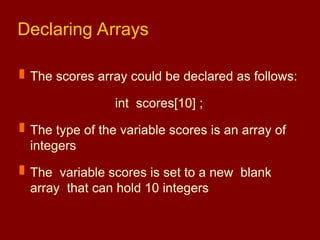 Declaring Arrays
 The scores array could be declared as follows:
int scores[10] ;
 The type of the variable scores is an array of
integers
 The variable scores is set to a new blank
array that can hold 10 integers
 