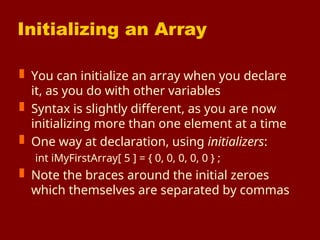 Initializing an Array
 You can initialize an array when you declare
it, as you do with other variables
 Syntax is slightly different, as you are now
initializing more than one element at a time
 One way at declaration, using initializers:
int iMyFirstArray[ 5 ] = { 0, 0, 0, 0, 0 } ;
 Note the braces around the initial zeroes
which themselves are separated by commas
 