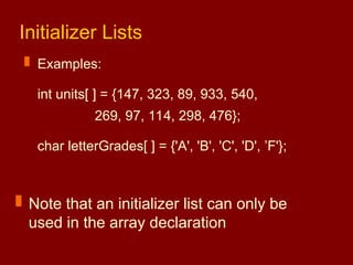 Initializer Lists
 Examples:
int units[ ] = {147, 323, 89, 933, 540,
269, 97, 114, 298, 476};
char letterGrades[ ] = {'A', 'B', 'C', 'D', ’F'};
 Note that an initializer list can only be
used in the array declaration
 