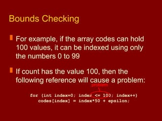 Bounds Checking
 For example, if the array codes can hold
100 values, it can be indexed using only
the numbers 0 to 99
 If count has the value 100, then the
following reference will cause a problem:
for (int index=0; index <= 100; index++)
codes[index] = index*50 + epsilon;
problem
 