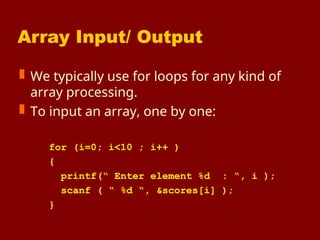 Array Input/ Output
 We typically use for loops for any kind of
array processing.
 To input an array, one by one:
for (i=0; i<10 ; i++ )
{
printf(“ Enter element %d : “, i );
scanf ( “ %d “, &scores[i] );
}
 