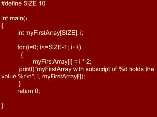#define SIZE 10
int main()
{
int myFirstArray[SIZE], i;
for (i=0; i<=SIZE-1; i++)
{
myFirstArray[i] = i * 2;
printf("myFirstArray with subscript of %d holds the
value %dn", i, myFirstArray[i]);
}
return 0;
}
 