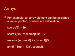 Arrays
 For example, an array element can be assigned
a value, printed, or used in a calculation:
scores[2] = 89;
scores[first] = scores[first] + 2;
mean = (scores[0] + scores[1])/2;
printf ("Top = %d”, scores[5]);
 