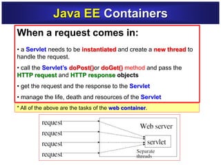 Java EE Containers
When a request comes in:
• a Servlet needs to be instantiated and create a new thread to
handle the request.
• call the Servlet’s doPost()or doGet() method and pass the
HTTP request and HTTP response objects
• get the request and the response to the Servlet
• manage the life, death and resources of the Servlet
* All of the above are the tasks of the web container.
 