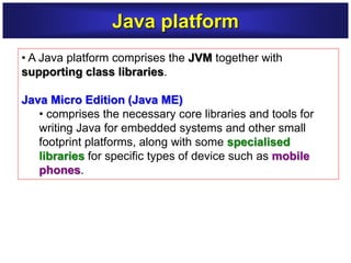 • A Java platform comprises the JVM together with
supporting class libraries.
Java Micro Edition (Java ME)
• comprises the necessary core libraries and tools for
writing Java for embedded systems and other small
footprint platforms, along with some specialised
libraries for specific types of device such as mobile
phones.
Java platform
 