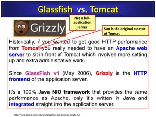 Historically, if you wanted to get good HTTP performance
from Tomcat you really needed to have an Apache web
server to sit in front of Tomcat which involved more setting
up and extra administrative work.
Since GlassFish v1 (May 2006), Grizzly is the HTTP
frontend of the application server.
It's a 100% Java NIO framework that provides the same
performance as Apache, only it's written in Java and
integrated straight into the application server.
Glassfish vs. Tomcat
Sun is the original creator
of Tomcat
http://java.dzone.com/articles/glassfish-and-tomcat-whats-the
Not a full-
application
server
 